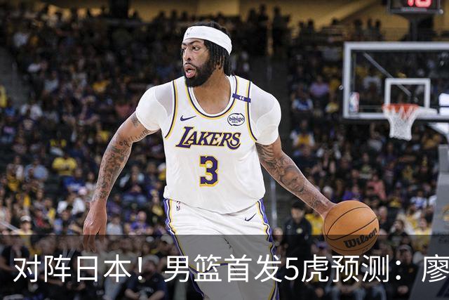 对阵日本！男篮首发5虎预测：廖三宁只能替补，赵继伟搭配杨瀚森