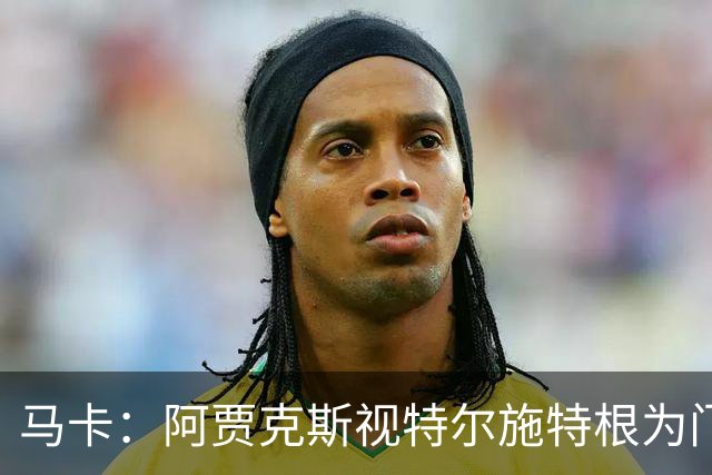 马卡：阿贾克斯视特尔施特根为门将位置优先目标，倾向于租借